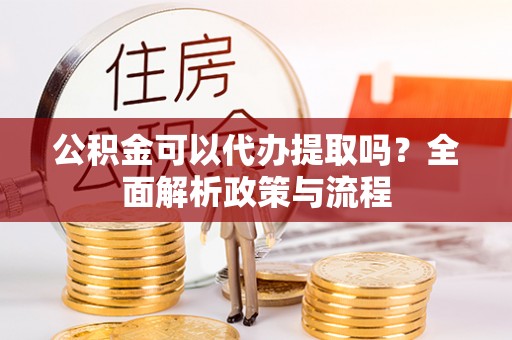 蒙自公积金可以代办提取吗？全面解析政策与流程