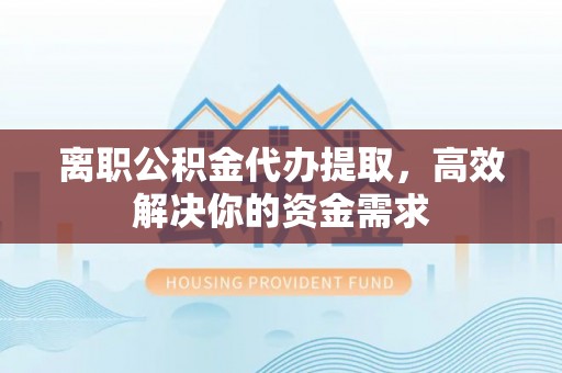 蒙自离职公积金代办提取，高效解决你的资金需求