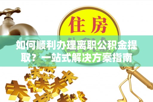 蒙自如何顺利办理离职公积金提取？一站式解决方案指南