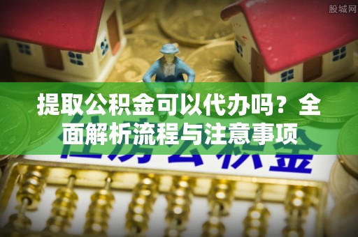 蒙自提取公积金可以代办吗？全面解析流程与注意事项