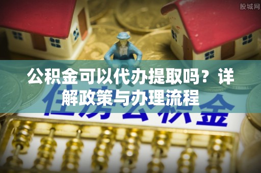 蒙自公积金可以代办提取吗？详解政策与办理流程