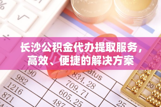 蒙自长沙公积金代办提取服务，高效、便捷的解决方案