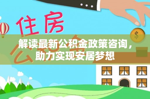 蒙自解读最新公积金政策咨询，助力实现安居梦想