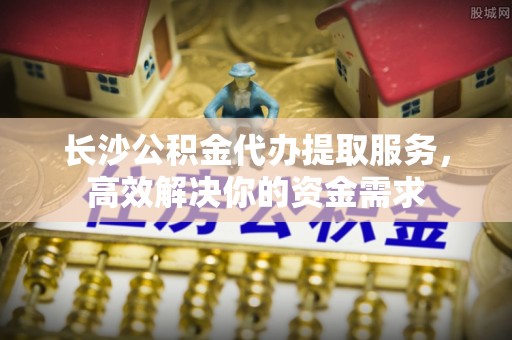 蒙自长沙公积金代办提取服务，高效解决你的资金需求