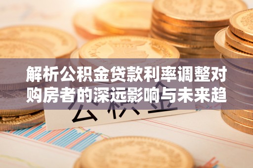 蒙自解析公积金贷款利率调整对购房者的深远影响与未来趋势