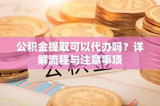 蒙自公积金提取可以代办吗？详解流程与注意事项