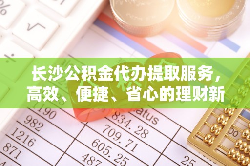 蒙自长沙公积金代办提取服务，高效、便捷、省心的理财新选择