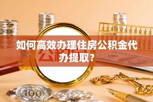 蒙自如何高效办理住房公积金代办提取？