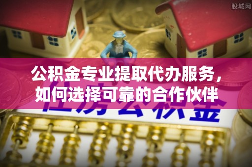 蒙自公积金专业提取代办服务，如何选择可靠的合作伙伴