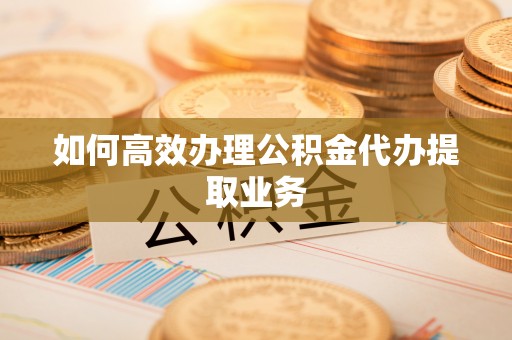 蒙自如何高效办理公积金代办提取业务