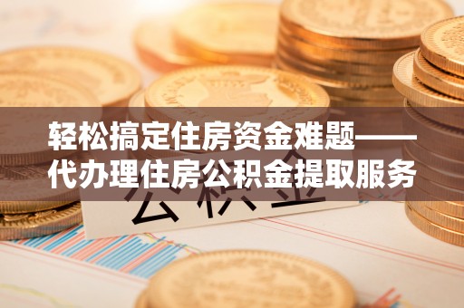 蒙自轻松搞定住房资金难题——代办理住房公积金提取服务全解析