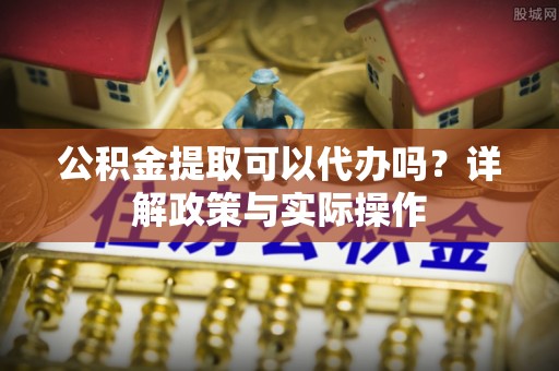 蒙自公积金提取可以代办吗？详解政策与实际操作