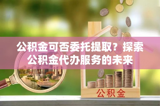 蒙自公积金可否委托提取？探索公积金代办服务的未来