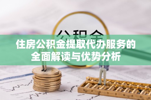 蒙自住房公积金提取代办服务的全面解读与优势分析
