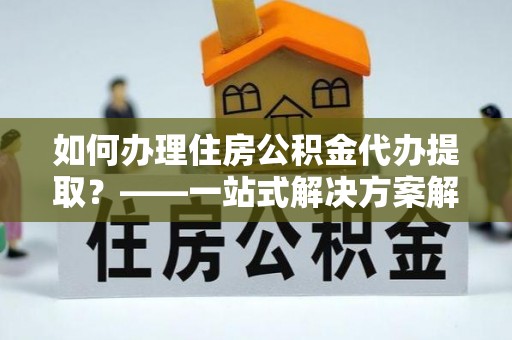 蒙自如何办理住房公积金代办提取？——一站式解决方案解析