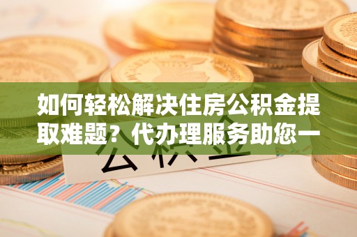 蒙自如何轻松解决住房公积金提取难题？代办理服务助您一臂之力