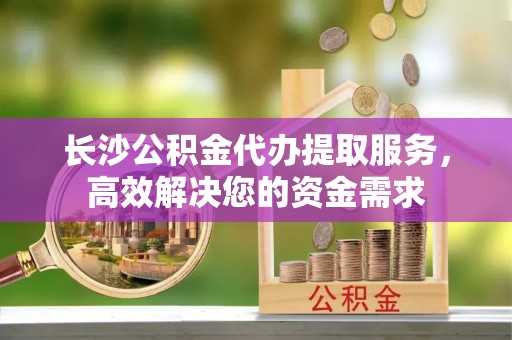 蒙自长沙公积金代办提取服务，高效解决您的资金需求