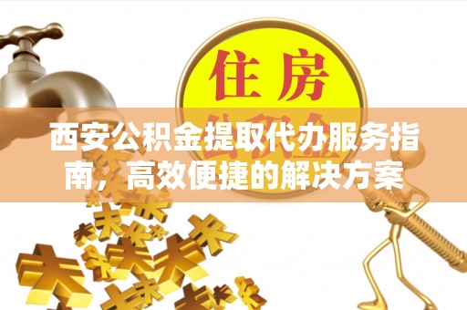 蒙自西安公积金提取代办服务指南，高效便捷的解决方案