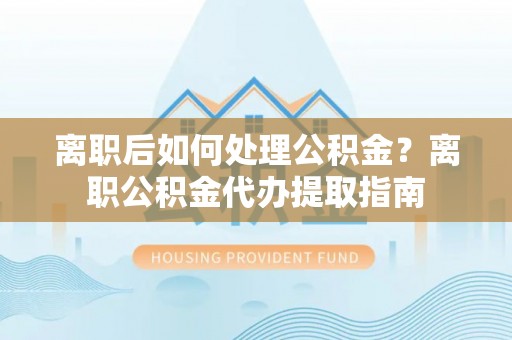 蒙自离职后如何处理公积金？离职公积金代办提取指南