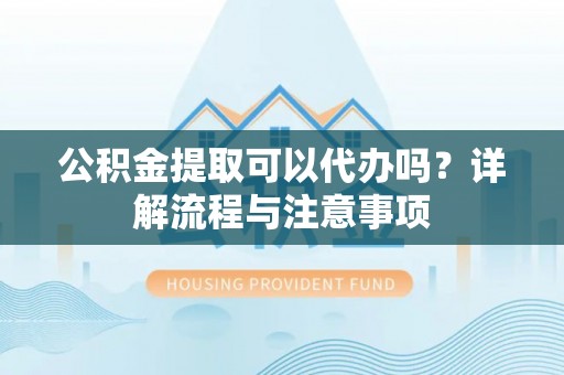 蒙自公积金提取可以代办吗？详解流程与注意事项